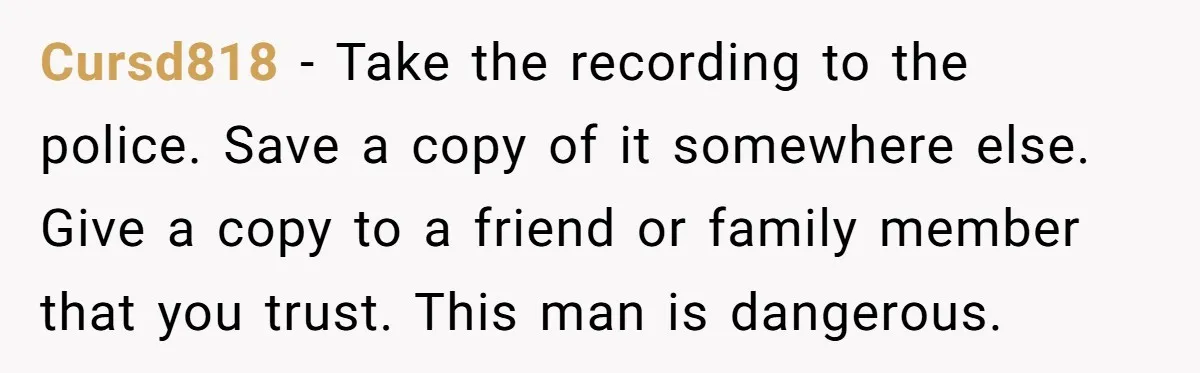Cursd818 − Take the recording to the police. Save a copy of it somewhere else. Give a copy to a friend or family member that you trust. This man is...