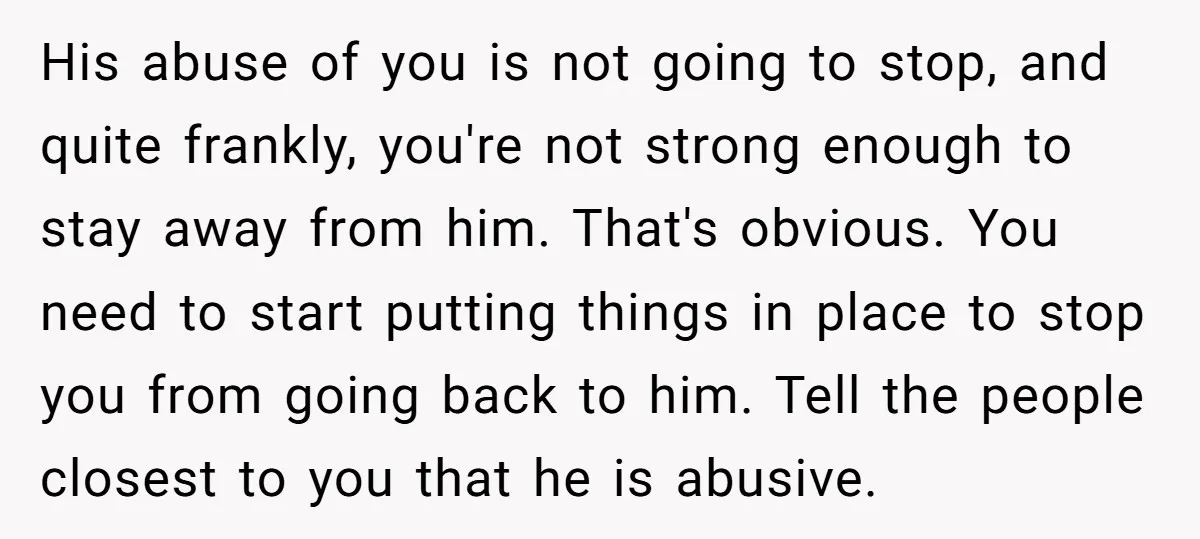 His abuse of you is not going to stop, and quite frankly, you're not strong enough to stay away from him. That's obvious. You need to start putting things in...