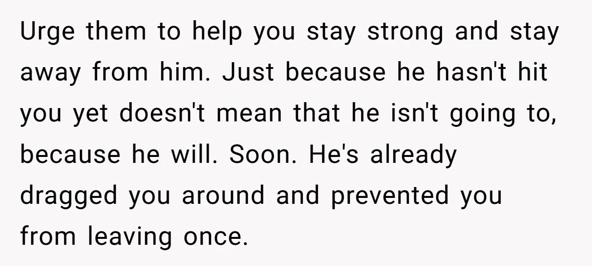 Urge them to help you stay strong and stay away from him. Just because he hasn't hit you yet doesn't mean that he isn't going to, because he will. Soon....