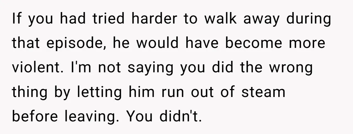 If you had tried harder to walk away during that episode, he would have become more violent. I'm not saying you did the wrong thing by letting him run out...