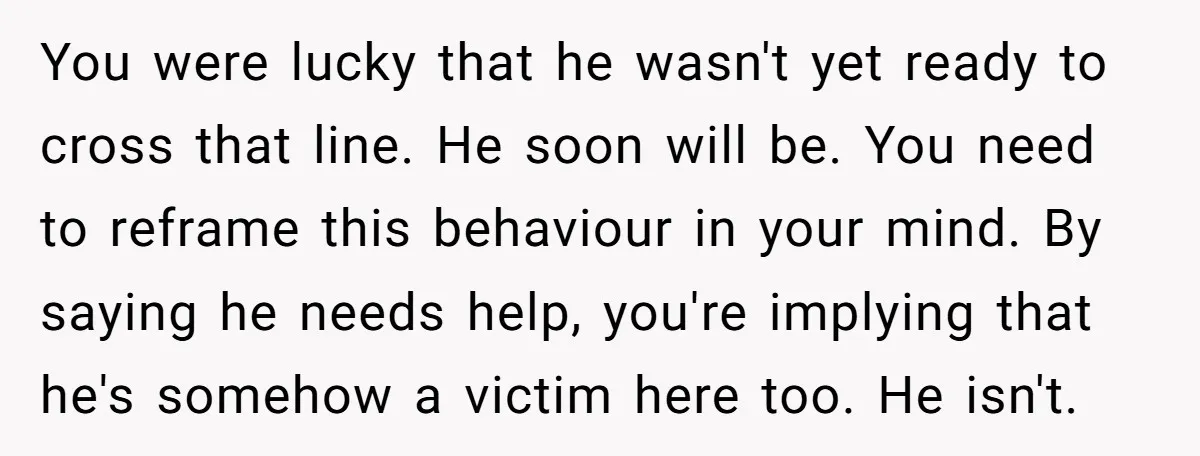 You were lucky that he wasn't yet ready to cross that line. He soon will be. You need to reframe this behaviour in your mind. By saying he needs help,...
