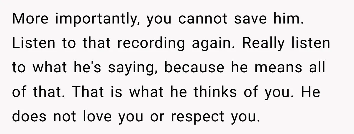 More importantly, you cannot save him. Listen to that recording again. Really listen to what he's saying, because he means all of that. That is what he thinks of you....