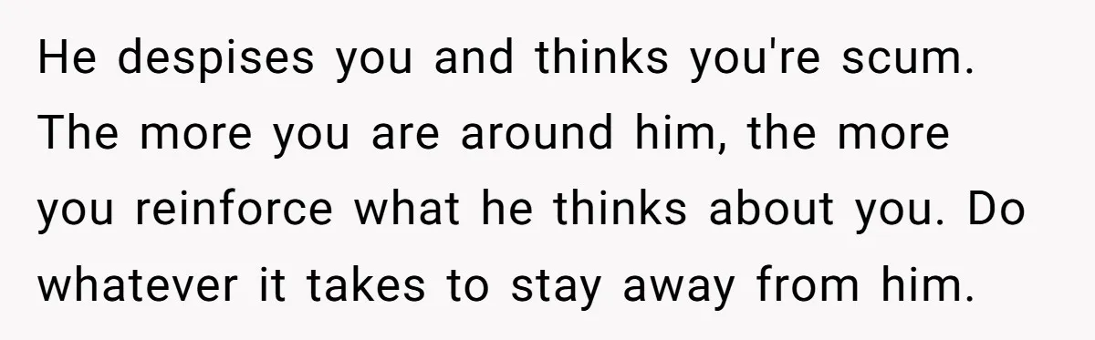 He despises you and thinks you're scum. The more you are around him, the more you reinforce what he thinks about you. Do whatever it takes to stay away from...