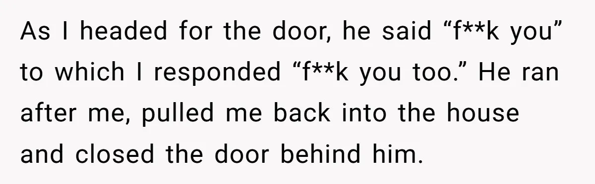 As I headed for the door, he said “f**k you” to which I responded “f**k you too.” He ran after me, pulled me back into the house and closed the...