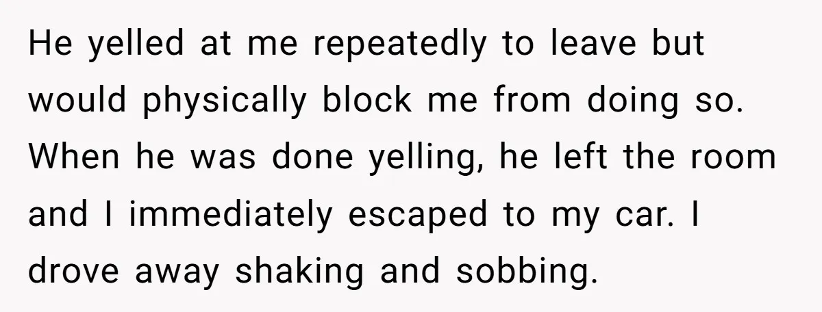 He yelled at me repeatedly to leave but would physically block me from doing so. When he was done yelling, he left the room and I immediately escaped to my...