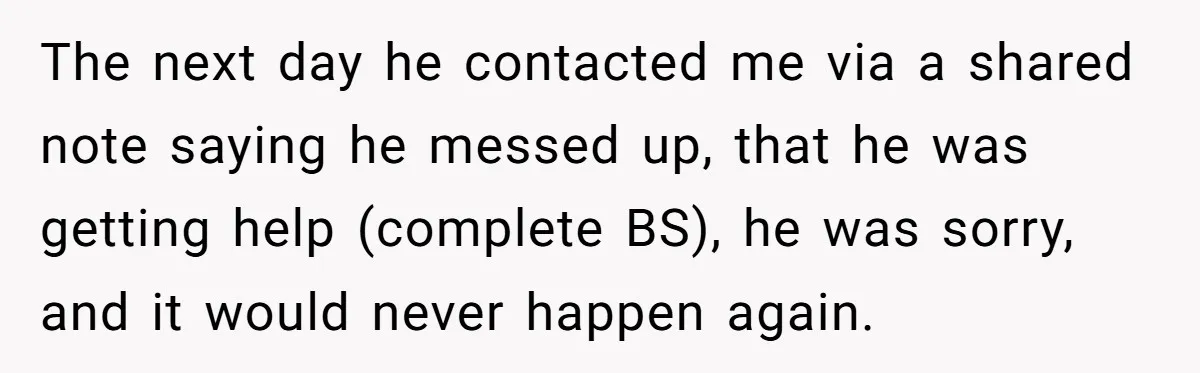The next day he contacted me via a shared note saying he messed up, that he was getting help (complete BS), he was sorry, and it would never happen again.