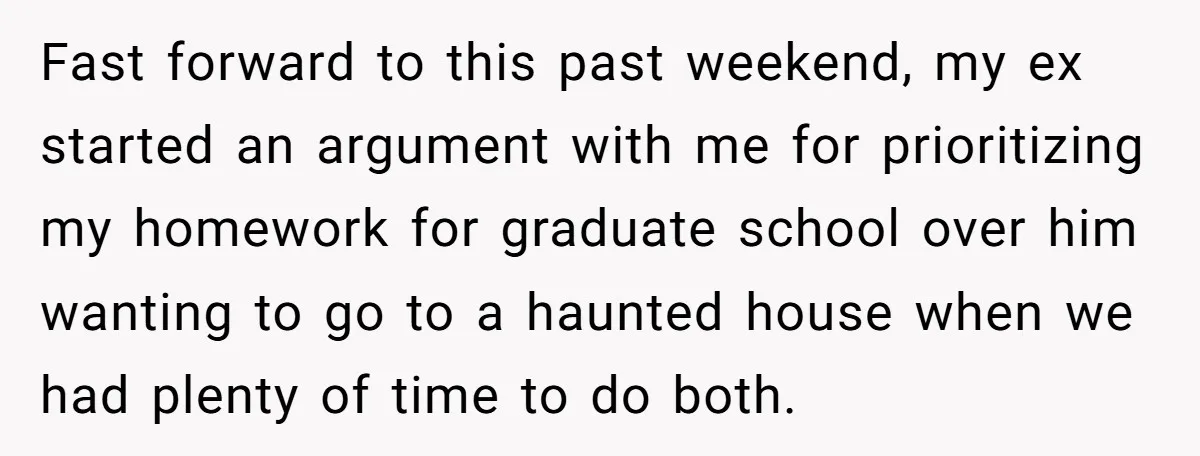 Fast forward to this past weekend, my ex started an argument with me for prioritizing my homework for graduate school over him wanting to go to a haunted house when...
