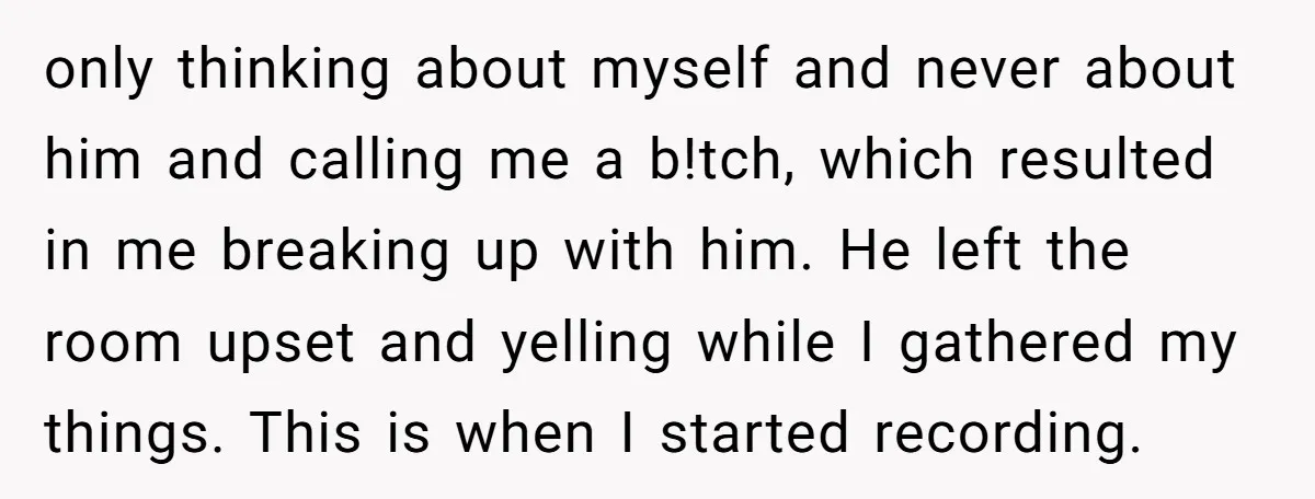 only thinking about myself and never about him and calling me a b!tch, which resulted in me breaking up with him. He left the room upset and yelling while I...