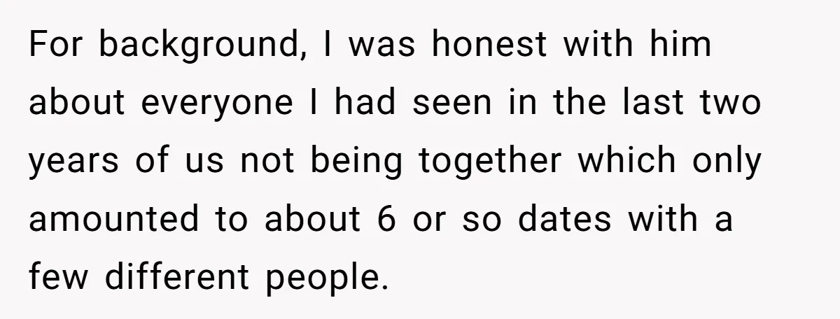 For background, I was honest with him about everyone I had seen in the last two years of us not being together which only amounted to about 6 or so...