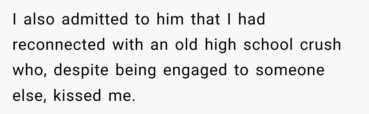 I also admitted to him that I had reconnected with an old high school crush who, despite being engaged to someone else, kissed me.
