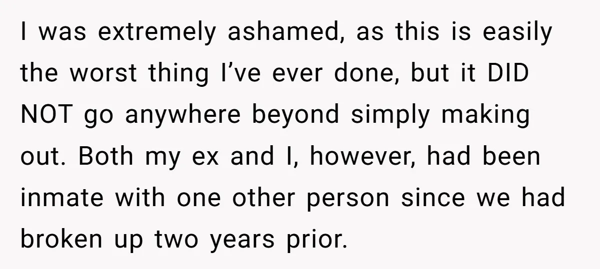 I was extremely ashamed, as this is easily the worst thing I’ve ever done, but it DID NOT go anywhere beyond simply making out. Both my ex and I, however,...