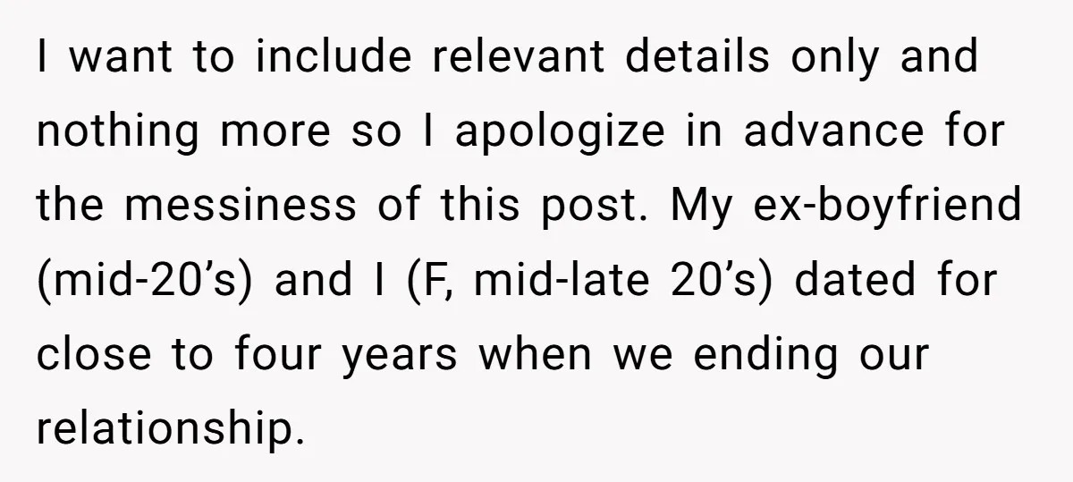 I want to include relevant details only and nothing more so I apologize in advance for the messiness of this post. My ex-boyfriend (mid-20’s) and I (F, mid-late 20’s) dated...