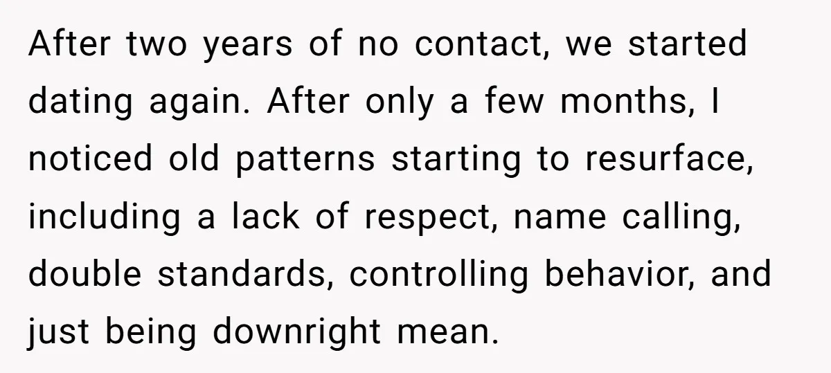 After two years of no contact, we started dating again. After only a few months, I noticed old patterns starting to resurface, including a lack of respect, name calling, double...