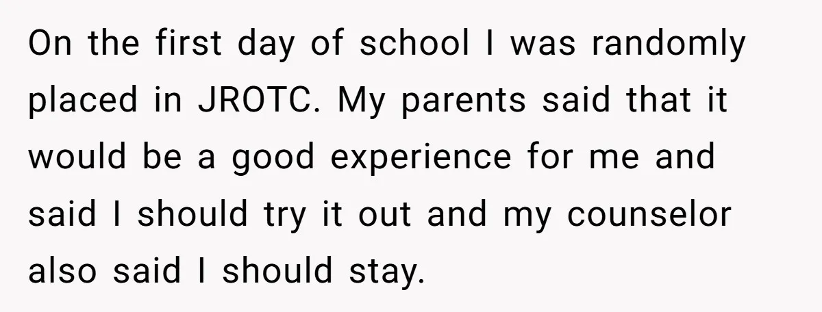 On the first day of school I was randomly placed in JROTC. My parents said that it would be a good experience for me and said I should try it...