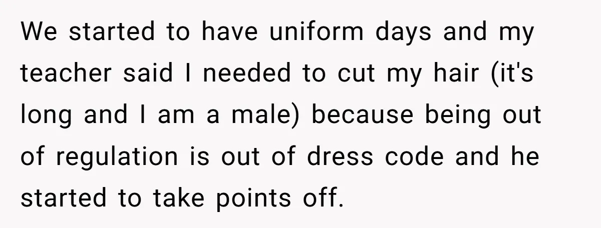 We started to have uniform days and my teacher said I needed to cut my hair (it's long and I am a male) because being out of regulation is out...