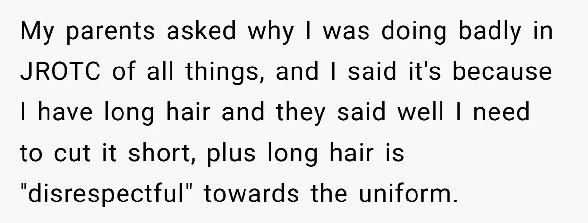 My parents asked why I was doing badly in JROTC of all things, and I said it's because I have long hair and they said well I need to cut...