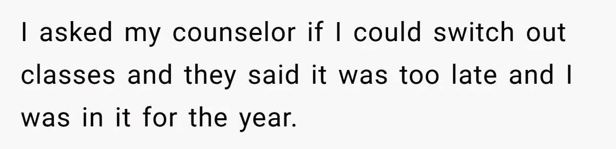 I asked my counselor if I could switch out classes and they said it was too late and I was in it for the year.