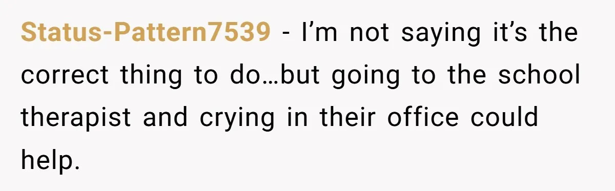 Status-Pattern7539 − I’m not saying it’s the correct thing to do…but going to the school therapist and crying in their office could help.
