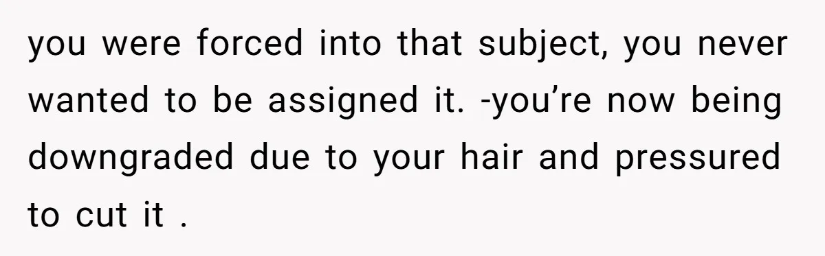 you were forced into that subject, you never wanted to be assigned it. -you’re now being downgraded due to your hair and pressured to cut it .