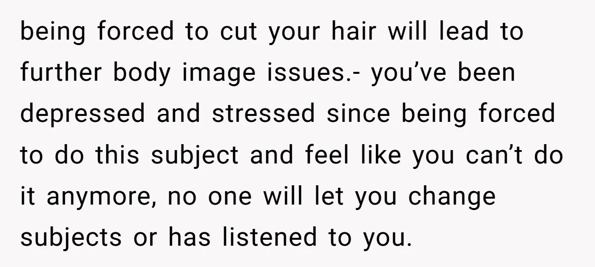 being forced to cut your hair will lead to further body image issues.- you’ve been depressed and stressed since being forced to do this subject and feel like you can’t...