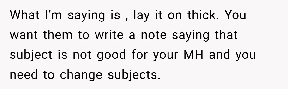 What I’m saying is , lay it on thick. You want them to write a note saying that subject is not good for your MH and you need to change...
