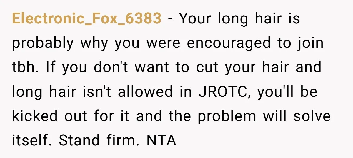 Electronic_Fox_6383 − Your long hair is probably why you were encouraged to join tbh. If you don't want to cut your hair and long hair isn't allowed in JROTC, you'll...