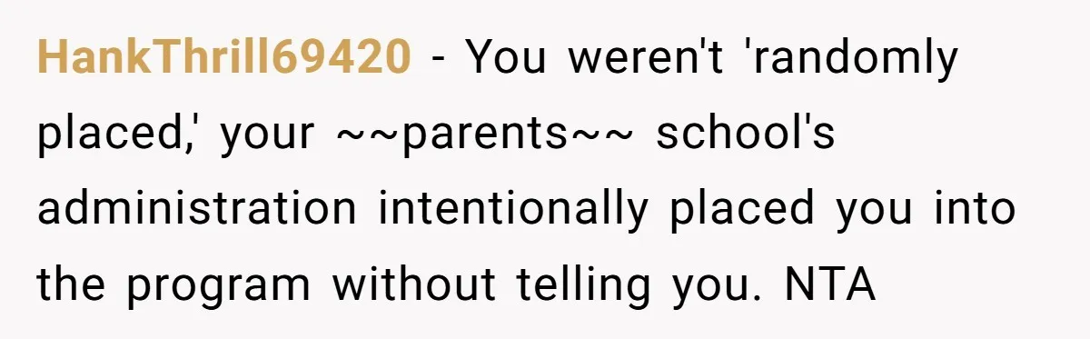 HankThrill69420 − You weren't 'randomly placed,' your ~~parents~~ school's administration intentionally placed you into the program without telling you. NTA