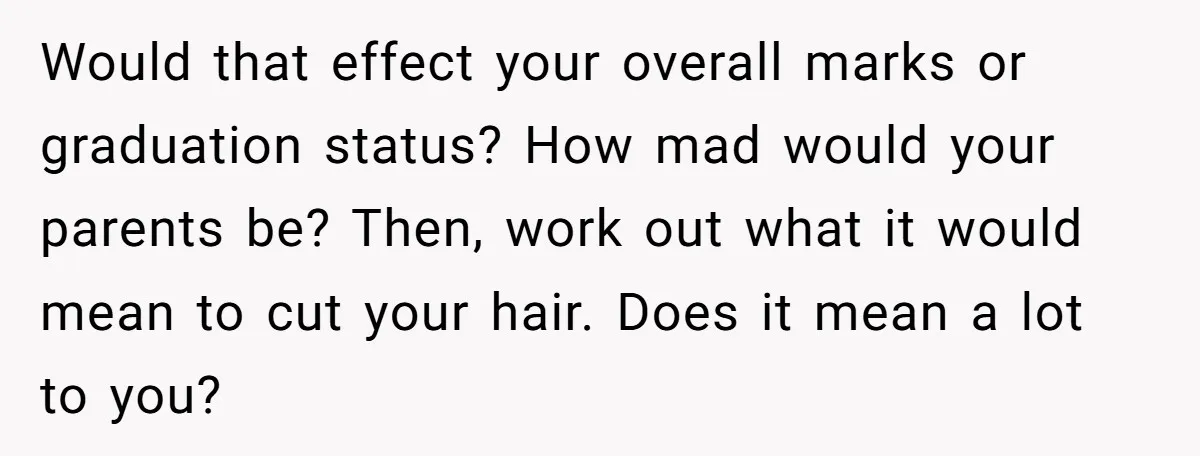Would that effect your overall marks or graduation status? How mad would your parents be? Then, work out what it would mean to cut your hair. Does it mean a...