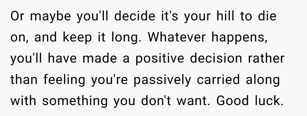 Or maybe you'll decide it's your hill to die on, and keep it long. Whatever happens, you'll have made a positive decision rather than feeling you're passively carried along with...