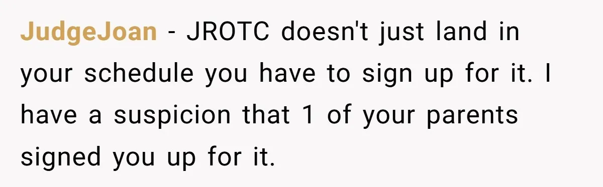JudgeJoan − JROTC doesn't just land in your schedule you have to sign up for it. I have a suspicion that 1 of your parents signed you up for it.
