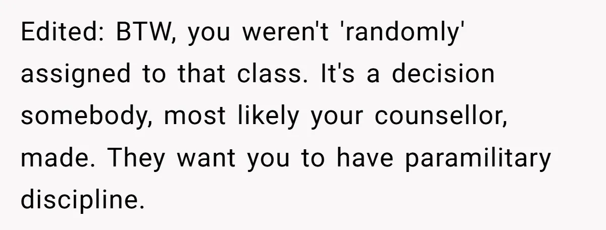 Edited: BTW, you weren't 'randomly' assigned to that class. It's a decision somebody, most likely your counsellor, made. They want you to have paramilitary discipline.