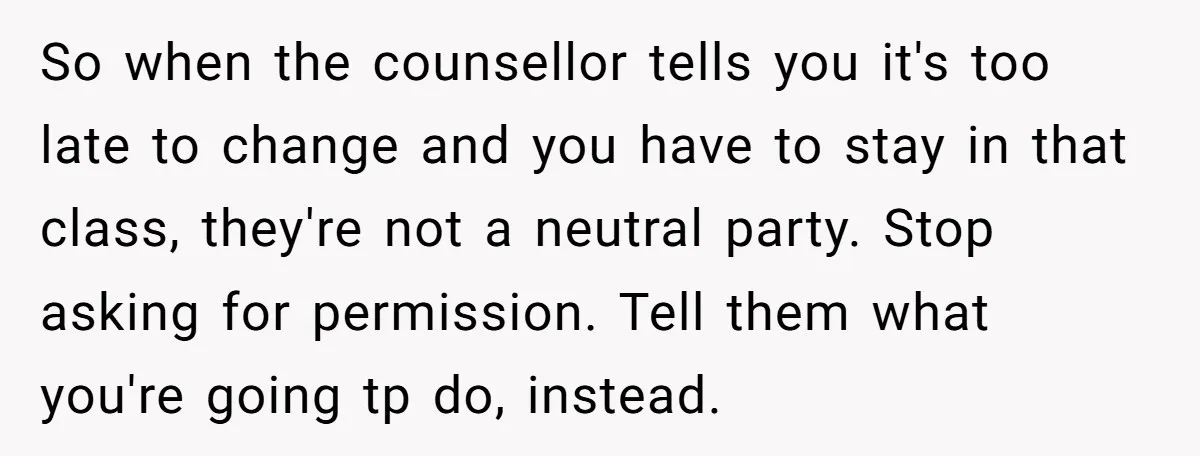 So when the counsellor tells you it's too late to change and you have to stay in that class, they're not a neutral party. Stop asking for permission. Tell them...