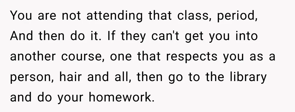 You are not attending that class, period, And then do it. If they can't get you into another course, one that respects you as a person, hair and all, then...