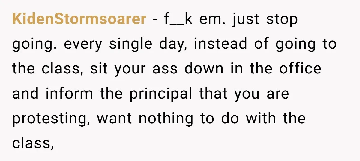 KidenStormsoarer − f__k em. just stop going. every single day, instead of going to the class, sit your ass down in the office and inform the principal that you are...