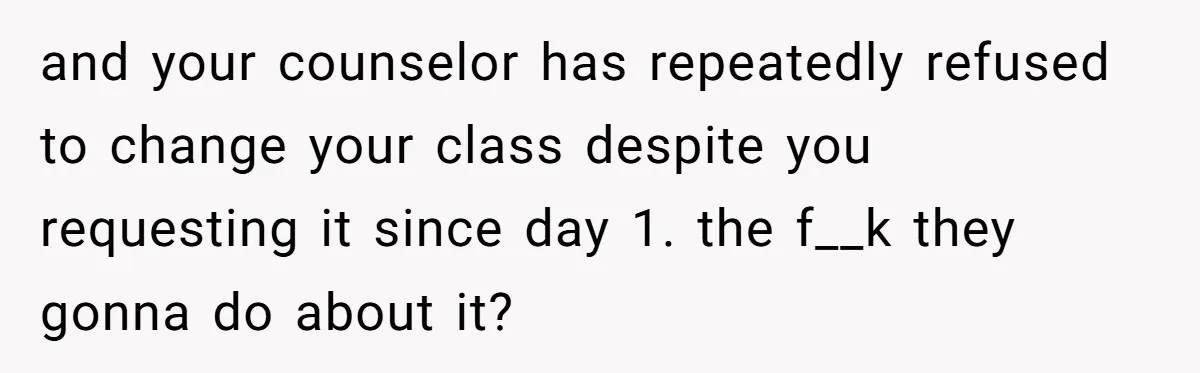 and your counselor has repeatedly refused to change your class despite you requesting it since day 1. the f__k they gonna do about it?