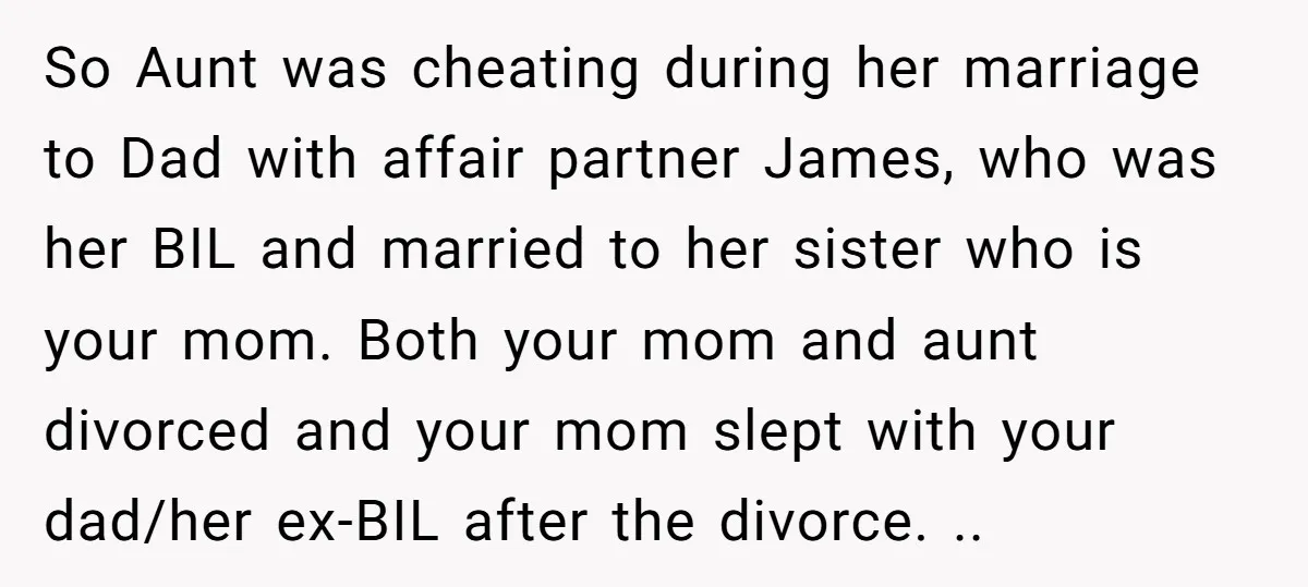 So Aunt was cheating during her marriage to Dad with affair partner James, who was her BIL and married to her sister who is your mom. Both your mom and...