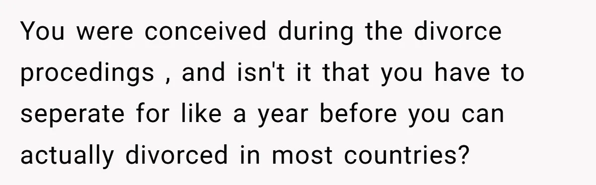 You were conceived during the divorce procedings , and isn't it that you have to seperate for like a year before you can actually divorced in most countries?