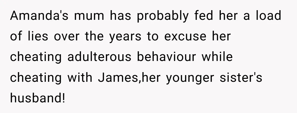 Amanda's mum has probably fed her a load of lies over the years to excuse her cheating adulterous behaviour while cheating with James,her younger sister's husband!