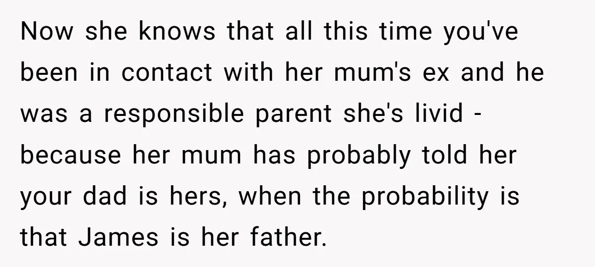 Now she knows that all this time you've been in contact with her mum's ex and he was a responsible parent she's livid - because her mum has probably told...