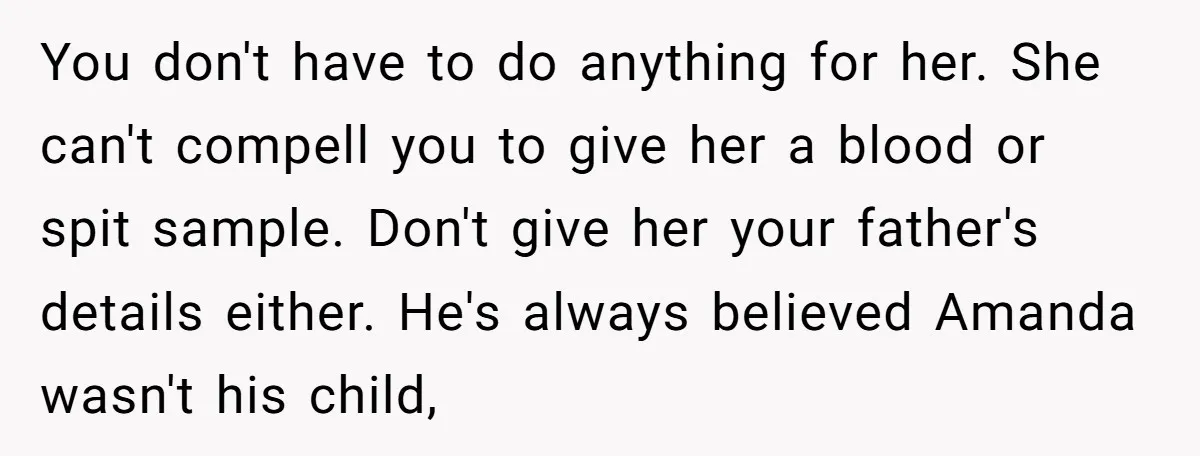 You don't have to do anything for her. She can't compell you to give her a blood or spit sample. Don't give her your father's details either. He's always believed...