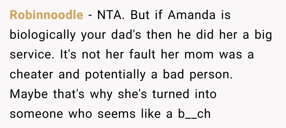 Robinnoodle − NTA. But if Amanda is biologically your dad's then he did her a big service. It's not her fault her mom was a cheater and potentially a bad...