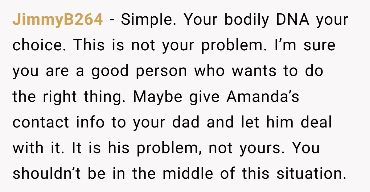 JimmyB264 − Simple. Your bodily DNA your choice. This is not your problem. I’m sure you are a good person who wants to do the right thing. Maybe give Amanda’s...