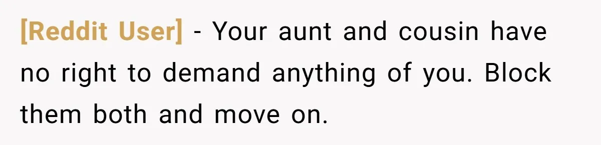[Reddit User] − Your aunt and cousin have no right to demand anything of you. Block them both and move on.