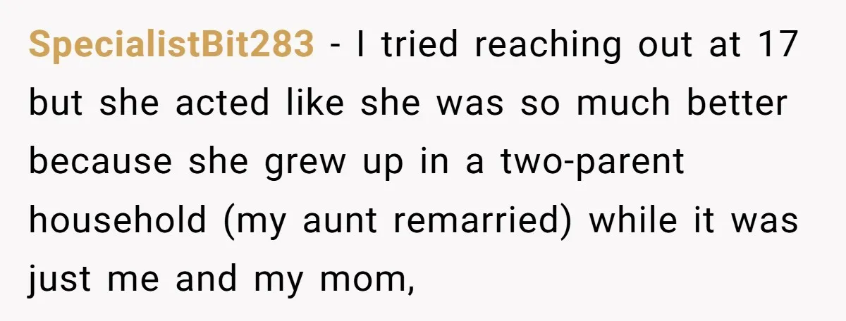 SpecialistBit283 − I tried reaching out at 17 but she acted like she was so much better because she grew up in a two-parent household (my aunt remarried) while it...