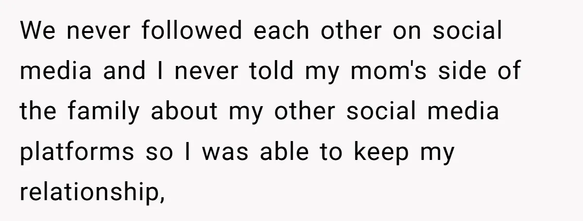 We never followed each other on social media and I never told my mom's side of the family about my other social media platforms so I was able to keep...