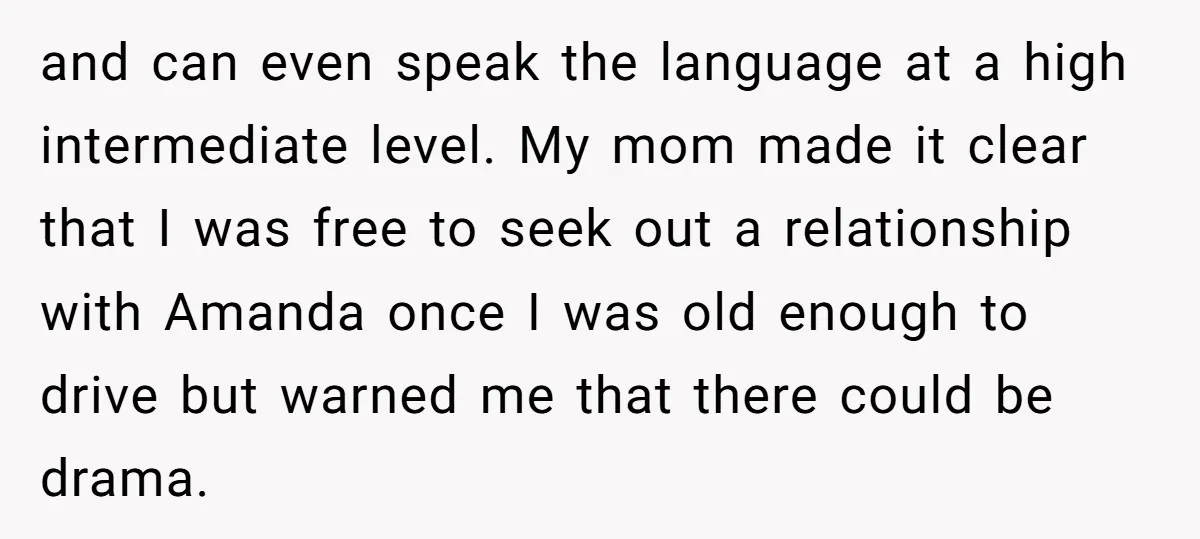 and can even speak the language at a high intermediate level. My mom made it clear that I was free to seek out a relationship with Amanda once I was...