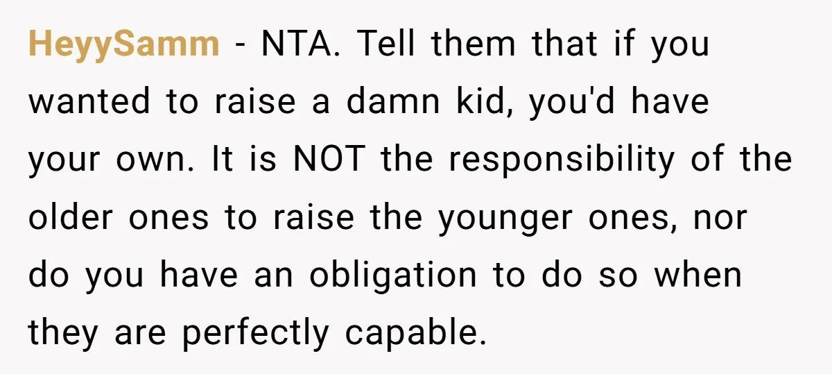 HeyySamm − NTA. Tell them that if you wanted to raise a damn kid, you'd have your own. It is NOT the responsibility of the older ones to raise the...