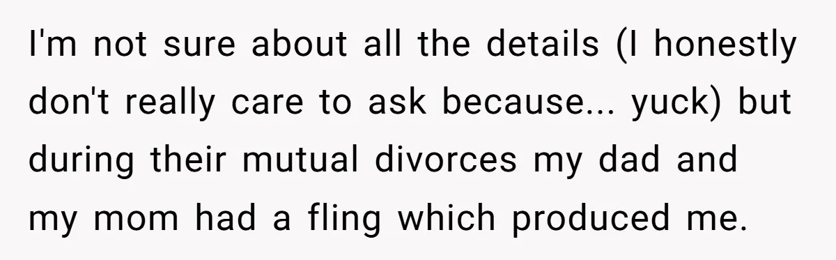 I'm not sure about all the details (I honestly don't really care to ask because... yuck) but during their mutual divorces my dad and my mom had a fling which...