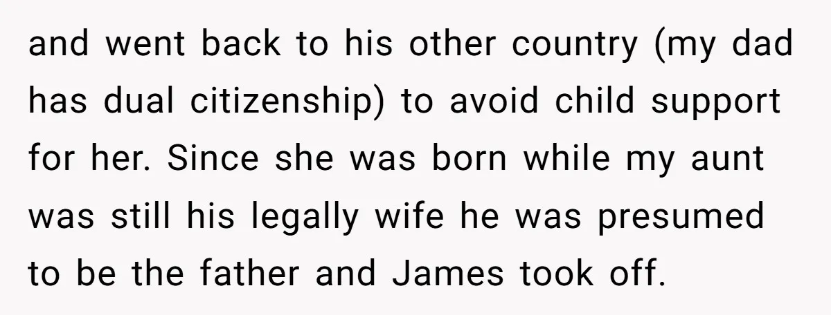 and went back to his other country (my dad has dual citizenship) to avoid child support for her. Since she was born while my aunt was still his legally wife...