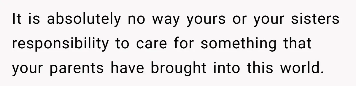 It is absolutely no way yours or your sisters responsibility to care for something that your parents have brought into this world.